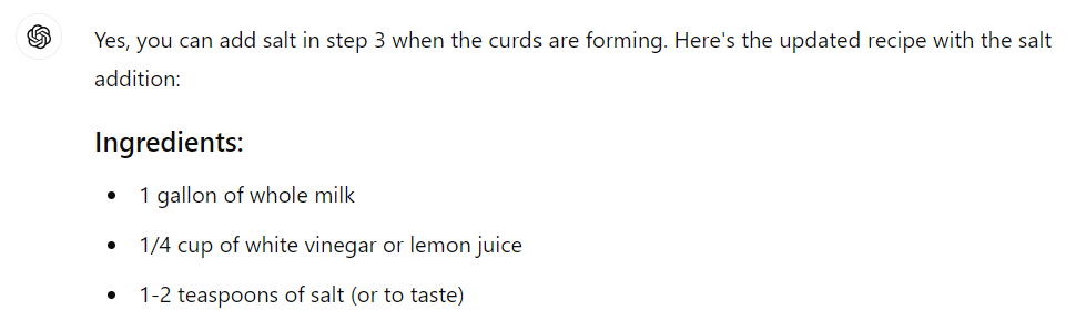 Yes, you can add salt in step 3 when the curds are forming. Here's the updated recipe with the salt addition:  Ingredients: 1 gallon of whole milk 1/4 cup of white vinegar or lemon juice 1-2 teaspoons of salt (or to taste)