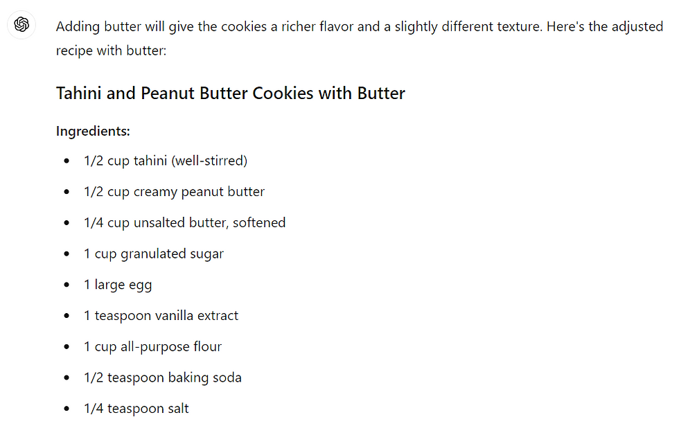 Adding butter will give the cookies a richer flavor and a slightly different texture. Here's the adjusted recipe with butter: Tahini and Peanut Butter Cookies with Butter Ingredients: 1/2 cup tahini (well-stirred) 1/2 cup creamy peanut butter 1/4 cup unsalted butter, softened 1 cup granulated sugar 1 large egg 1 teaspoon vanilla extract 1 cup all-purpose flour 1/2 teaspoon baking soda 1/4 teaspoon salt