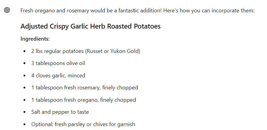 Fresh oregano and rosemary would be a fantastic addition! Here's how you can incorporate them: Adjusted Crispy Garlic Herb Roasted Potatoes Ingredients: 2 lbs regular potatoes (Russet or Yukon Gold) 3 tablespoons olive oil 4 cloves garlic, minced 1 tablespoon fresh rosemary, finely chopped 1 tablespoon fresh oregano, finely chopped Salt and pepper to taste Optional: fresh parsley or chives for garnish