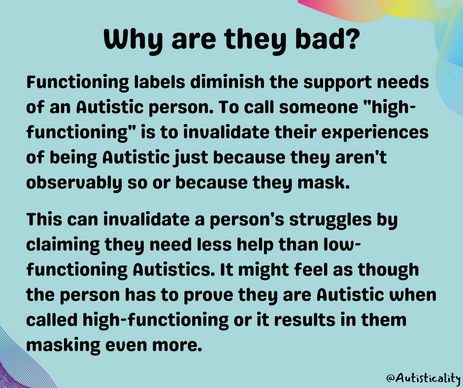 title “Why are they bad?” with text: “Functioning labels diminish the support needs of an Autistic person. To call someone "high-functioning" is to invalidate their experiences of being Autistic just because they aren't observably so or because they mask. This can invalidate a person's struggles by claiming they need less help than low-functioning Autistics. It might feel as though the person has to prove they are Autistic when called high-functioning or it results in them masking even more.”