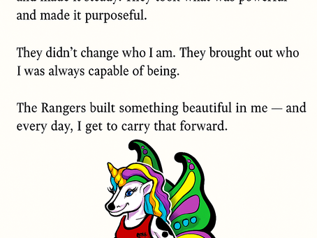 A cream-colored background features three paragraphs of black text at the top. The text reads: “Everything good in me that people see today — the clarity, the connection, the communication, the care — came from the Rangers. They took what was raw and made it refined. They took what was strong and made it steady. They took what was powerful and made it purposeful. They didn’t change who I am. They brought out who I was always capable of being. The Rangers built something beautiful in me — and every day, I get to carry that forward.” Below the text, in the lower center of the image, is an illustration of Ffyo: a unicorn with rainbow-colored hair, large colorful butterfly wings, and a white body with black spots. She wears a red tank top and emerges from a swirling gray tornado instead of legs. Her wings are bright green, yellow, teal, and magenta. She faces forward with a soft expression.