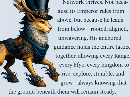 “A regal, fantasy-style creature with the body of a lion, the face of a fox, and tall golden antlers stands proudly on the left side of the image. It wears ornate blue and gold armor, a flowing blue scarf, and a tall black top hat decorated with feathers. Water splashes around its boots as it steps forward. On the right side, a block of text reads: ‘And that is why the Empire Network thrives. Not because its Emperor rules from above, but because he leads from below—rooted, aligned, unwavering. His anchored guidance holds the entire lattice together, allowing every Ranger, every Ffyo, every kingdom to rise, explore, stumble, and grow—always knowing that the ground beneath them will remain steady, because the Emperor himself is the anchor.’ The background is pale blue.”