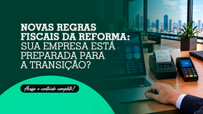 Novas regras fiscais da Reforma: sua empresa está preparada para a transição?