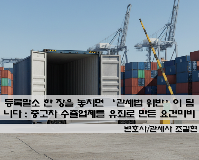 등록말소 한 장을 놓치면 ‘관세법 위반’이 됩니다 : 중고차 수출업체를 유죄로 만든 “수출요건 미비” 판례 3단계(1심→항소심→대법원) 정리