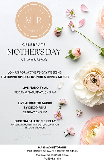 Flyer for a Mother’s Day event at Massimo Ristorante. The design features a soft, elegant background with light neutral tones and scattered pink and white flowers. At the top is a circular logo reading “Massimo Ristorante” with the initials “M R” in the center.
The main headline reads: “Celebrate Mother’s Day at Massimo.”
Event details: Guests are invited to join Mother’s Day weekend featuring special brunch and dinner menus.
Entertainment includes:
Live piano music by Al on Friday and Saturday from 6:00 PM to 9:00 PM
Live acoustic music by Diego Frias on Sunday from 6:00 PM to 9:00 PM
Additional feature: A custom balloon display by Kenia’s Creations for photo opportunities.
Location and contact information:
Massimo Ristorante
1604 Locust Street, Walnut Creek, California 94523
Website: massimoristorante.com
Phone: (925) 932-1474