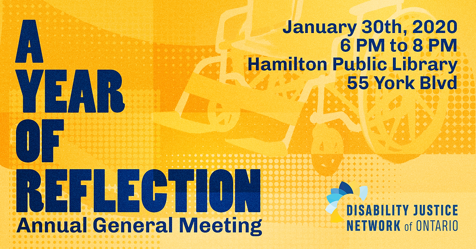 Image description: A Year of Reflection: Annual General Meeting, January 30th, 2020 6 PM to 8 PM Hamilton Public Library, 55 York Blvd. Disability Justice Network of Ontario. Poster is yellow and orange, with blue text. There is an image of a faded yellow wheelchair in the background.