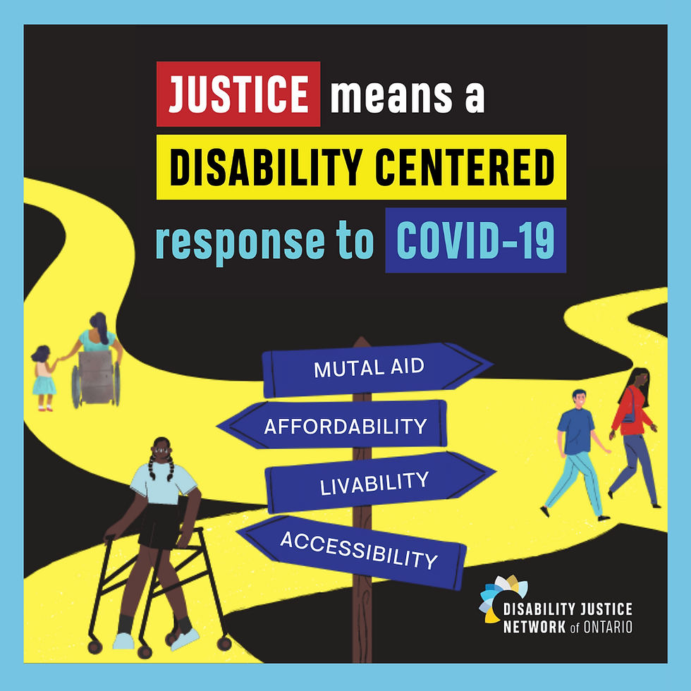 Over a black background with blue borders, reads “JUSTICE means a DISABILITY-CENTERED response to COVID-19.” Below is a yellow path. On the left side of the path is a brown mother in a wheelchair holding hands with her daughter. They are wearing pink and blue. Towards the front of the path is a Black woman walking with a walker, wearing blue and black. In the bottom right corner is the DJNO logo, which has the words Disability Justice Network of Ontario written in dark blue. The words Disability Justice Network are in bold, and the words of Ontario are not. Small flower petals are positioned like a crown over the words Disability and Network, in colors yellow, light blue, and dark blue. To the right of the path is a Black woman walking with a white man. They are wearing blue and red. In the center at the bottom is a wooden sign with four dark blue planks pointing in different directions of the path. From top to bottom, they read: “MUTUAL AID”, “AFFORDABILITY”, ”LIVABILITY” and "ACCESS"