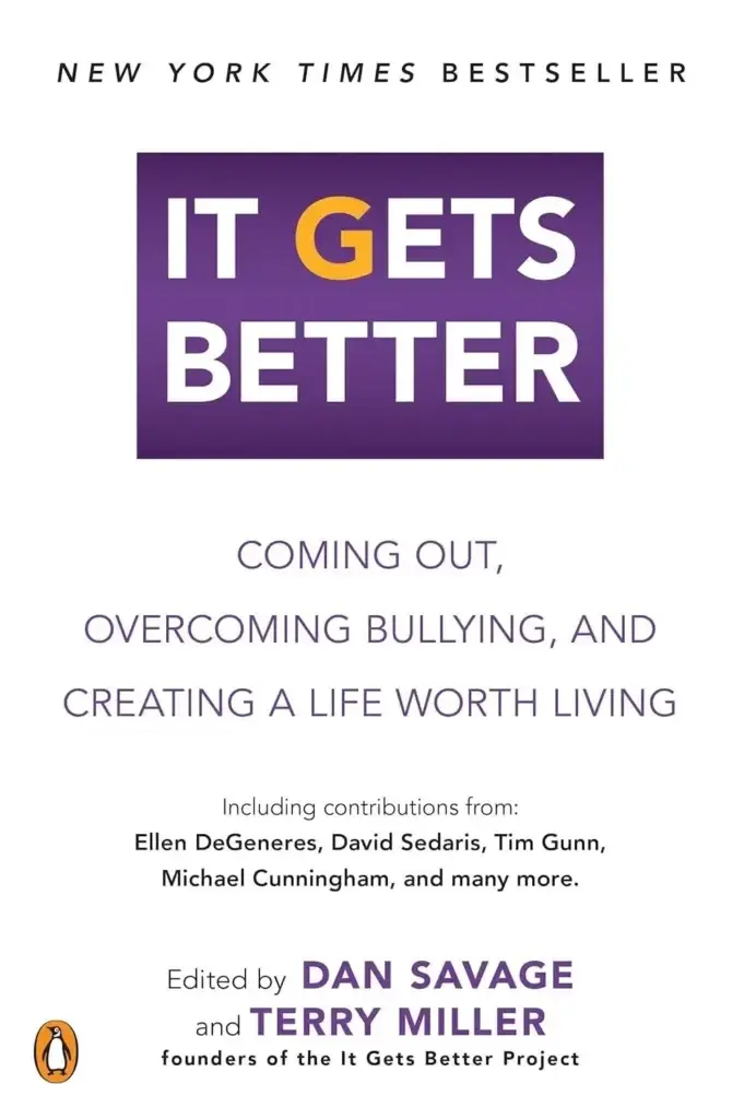 Book cover. New York Times Bestseller. Title: "It gets better." Coming out, overcoming bullying, and creating a life worth living. Including contributions from: Ellen DeGeneres, David Sedaris, Tim Gunn, Michael Cunningham, and many more. Edited by Dan Savage and Terry Miller, founders of the It Gets Better Project."