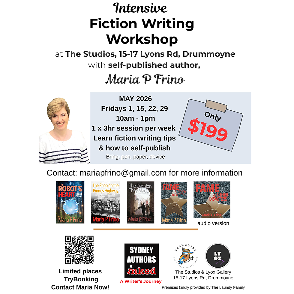 Intensive Fiction Writing Workshop at The studios, 15-17 Lyons Rd, Drummoyne with self-published author, Maria P Frino. May 2026 Fridays 1, 15, 22, 29 - 10am-1pm. 1 x 3hr session per week. Learn fiction writing tips & how to sefl-publish. Tickets on sale 23 March 2026, TryBooking. Spaces limited. Contact Maria on mariapfrino@gmail.com for more information