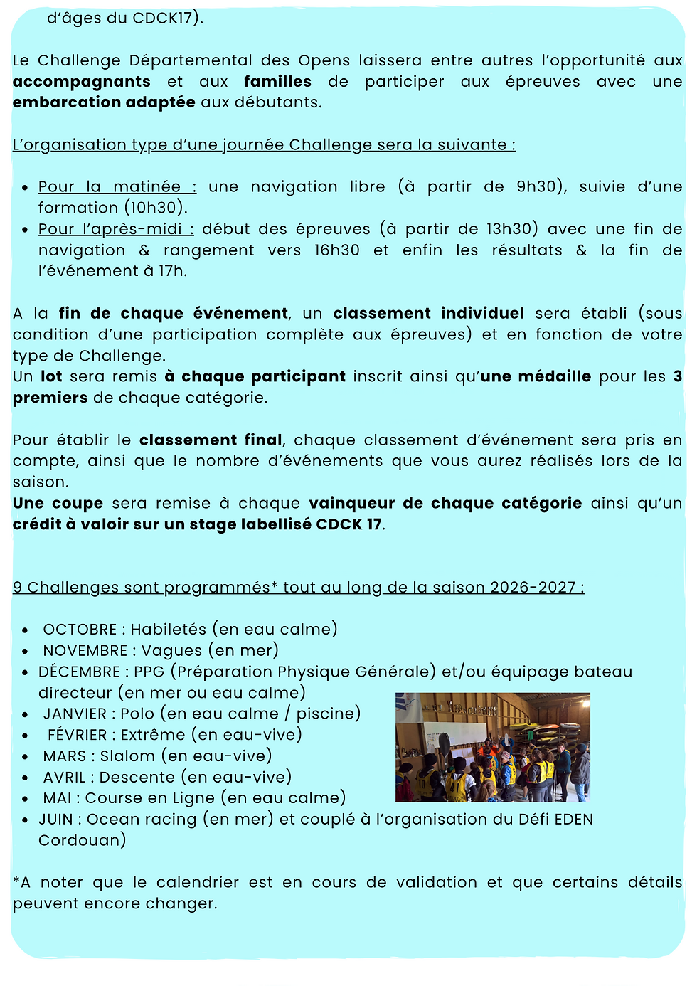 Le Challenge Départemental des Opens laissera entre autres l'opportunité aux accompagnants et aux familles de participer aux épreuves avec une embarcation adaptée aux débutants.

L'organisation type d'une journée Challenge sera la suivante :

Pour la matinée : une navigation libre (à partir de 9h30), suivie d'une formation (10h30).

Pour l'après-midi : début des épreuves (à partir de 13h30), fin de navigation et rangement vers 16h30, puis les résultats et la fin de l'événement à 17h.

À la fin de chaque événement, un classement individuel sera établi (sous condition d'une participation complète aux épreuves) en fonction de votre type de Challenge.
Un lot sera remis à chaque participant inscrit ainsi qu'une médaille pour les 3 premiers de chaque catégorie.
Pour établir le classement final, chaque classement d'événement sera pris en compte, ainsi que le nombre d'événements réalisés lors de la saison.

Une coupe sera remise à chaque vainqueur de chaque catégorie ainsi qu'un crédit à valoir sur un stage labellisé CDCK 17.

9 Challenges sont programmés* tout au long de la saison 2026-2027 :
OCTOBRE : Habilité (en eau calme)
NOVEMBRE : Vagues (en mer)
DÉCEMBRE : PPG (Préparation Physique Générale) et/ou équipage bateau directeur (en mer ou eau calme)
JANVIER : Polo (en eau calme / piscine)
FÉVRIER : Extrême (en eau-vive)
MARS: Slalom (en eau-vive)
AVRIL: Descente (en eau-vive)
MAI: Course en Ligne (en eau-calme)
JUIN: Océan racing (en mer) et couplé à l'organisation du défi EDEN Courdouan)

* à noter que le calendrier est en cours de validation et que certains détails peuvent encore changer.

