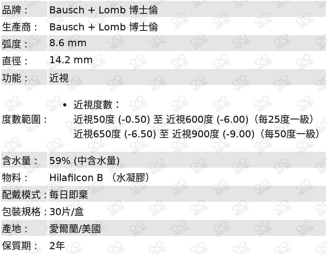 品牌:Bausch+Lomb博士倫;生產商:Bausch+Lomb博士倫;弧度:8.6mm;直徑:14.2mm;功能:近視;度數範圍:近視度數：;近視50度(-0.50)至近視600度(-6.00)（每25度一級）;近視650度(-6.50)至近視900度(-9.00)（每50度一級）;含水量:59%;物料:HilafilconB;配戴模式:每日即棄;包裝規格:30片/盒;產地:愛爾蘭/美國;保質期:2年