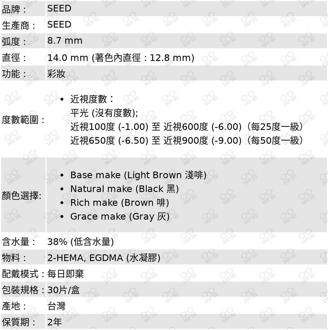 品牌 :SEED;生產商 :SEED;弧度 :8.7 mm;直徑 :14.0 mm (著色內直徑 : 12.8 mm);功能 : 彩妝;度數範圍 :近視度數：平光 (沒有度數); 近視100度 (-1.00) 至 近視600度 (-6.00)（每25度一級）,近視650度 (-6.50) 至 近視900度 (-9.00)（每50度一級）;顏色選擇: Base make (Light Brown 淺啡),Natural make (Black 黑),Rich make (Brown 啡),Grace make (Grey 灰);含水量 : 38% (低含水量);物料 : 2-HEMA, EGDMA (水凝膠);配戴模式 : 每日即棄;包裝規格 : 30片/盒;產地 : 台灣;保質期 : 2年 ;