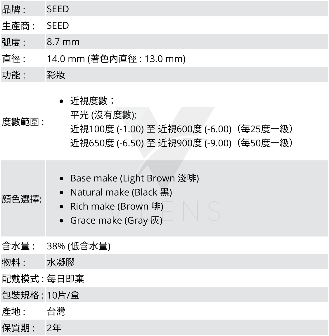 品牌 :SEED;生產商 :SEED;弧度 :8.7 mm;直徑 :14.0 mm (著色內直徑 : 13.0 mm);功能 : 彩妝;度數範圍 :近視度數：平光 (沒有度數); 近視100度 (-1.00) 至 近視600度 (-6.00)（每25度一級）,近視650度 (-6.50) 至 近視900度 (-9.00)（每50度一級）;顏色選擇: Base make (Light Brown 淺啡),Natural make (Black 黑),Rich make (Brown 啡),Grace make (Grey 灰);含水量 : 38% (低含水量);物料 : 2-HEMA, EGDMA (水凝膠);配戴模式 : 每日即棄;包裝規格 : 10片/盒;產地 : 台灣;保質期 : 2年 