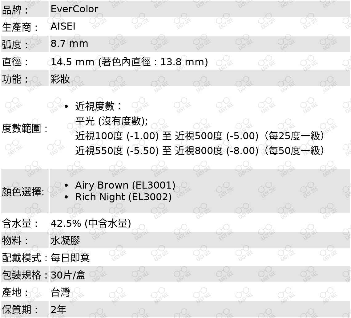 品牌 :EverColor;生產商 :Aisei;弧度 :8.7 mm;直徑 :14.5 mm (著色內直徑 : 13.8 mm);功能 :  彩妝;度數範圍 :近視度數：平光 (沒有度數); 近視100度 (-1.00) 至 近視500度 (-5.00)（每25度一級）;近視550度 (-5.50) 至 近視800度 (-8.00)（每50度一級）;顏色選擇: Airy Brown (EL3001),Rich Night (EL3002);含水量:  42.5% (中含水量);物料 : 水凝膠;配戴模式 : 每日即棄;包裝規格 : 30片/盒;產地 :  台灣;保質期 : 2年 