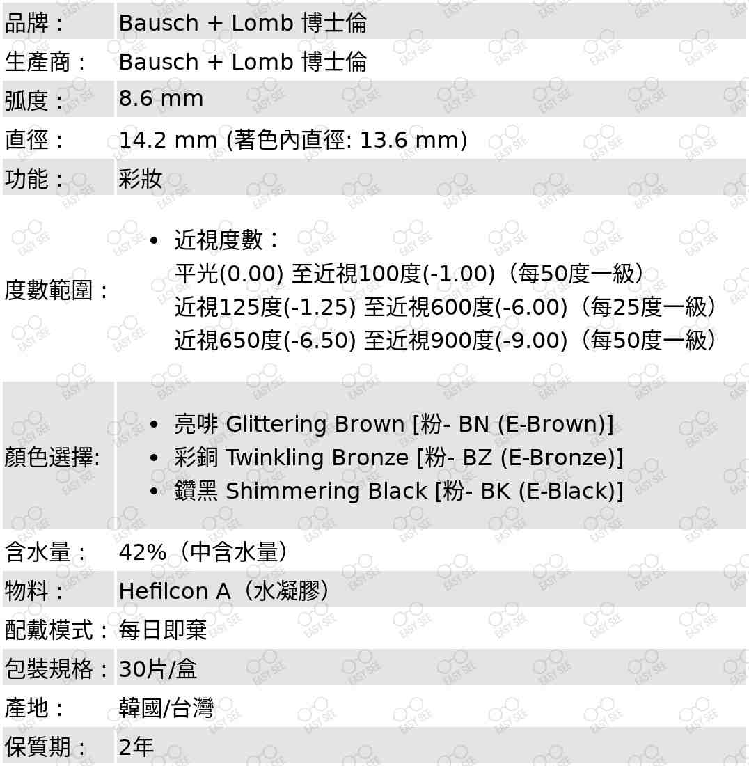 品牌 :Bausch + Lomb 博士倫 ;生產商 :Bausch + Lomb 博士倫 ;弧度 :8.6 mm;直徑 :14.2 mm;功能 :  彩妝;度數範圍 :近視度數：平光(0.00) 至近視100度(-1.00)（每50度一級）,近視100至近視600度(-6.00)（每25度一級）,近視650度(-6.50) 至近視900度(-9.00)（每50度一級）;顏色選擇:  亮啡 Glittering Brown [粉- BN (E-Brown)],彩銅 Twinkling Bronze [粉- BZ (E-Bronze)],鑽黑 Shimmering Black [粉- BK (E-Black)];含水量: 42%(中含水量);物料:Hefilcon A(水凝膠);配戴模式 : 每日即棄;包裝規格 : 30片/盒;產地 :  韓國/台灣;保質期 : 2年 