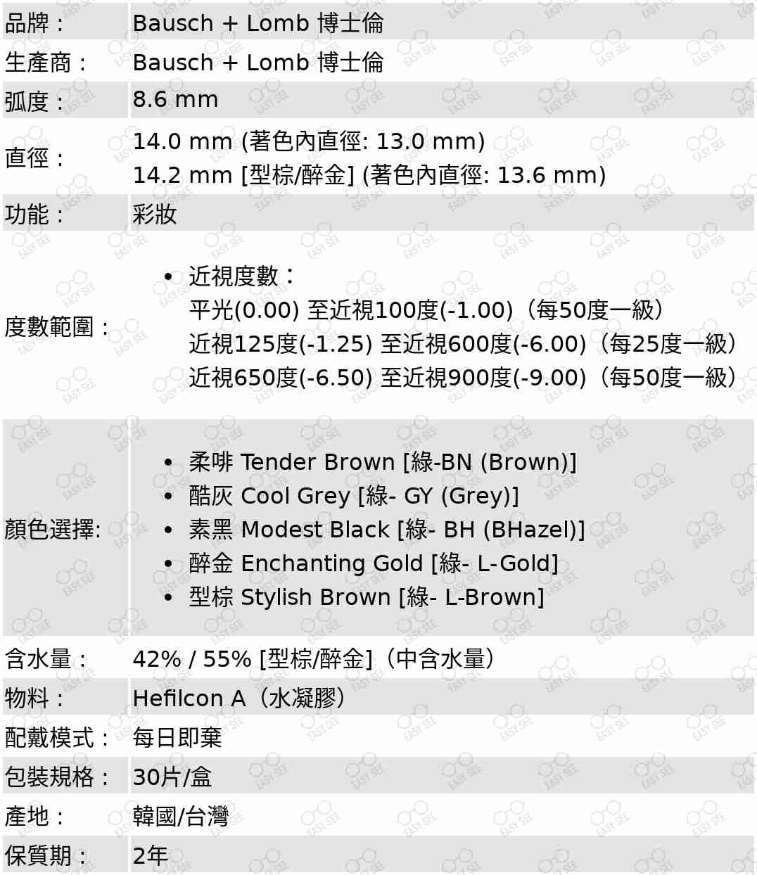 品牌 :Bausch + Lomb 博士倫 ;生產商 :Bausch + Lomb 博士倫 ;弧度 :8.6 mm;直徑 :14.0 mm / 14.2 mm (型棕/醉金);功能 : 彩妝;度數範圍 :近視度數：平光(0.00),至近視100度(-1.00)（每50度一級）,近視100至近視600度(-6.00)（每25度一級）,近視650度(-6.50) 至近視900度(-9.00)（每50度一級）;顏色選擇: 柔啡 Tender Brown,[綠-BN (Brown)],酷灰 Cool Grey [綠- GY (Grey)],素黑 Modest Black [綠- BH (BHazel)],醉金 Enchanting Gold [綠- L-Gold],型棕 Stylish Brown [綠- L-Brown];含水量: 42% / 55% [型棕/醉金](中含水量);物料:Hefilcon A (水凝膠);配戴模式 : 每日即棄;包裝規格 : 30片/盒;產地 : 韓國/台灣;保質期 : 2年 