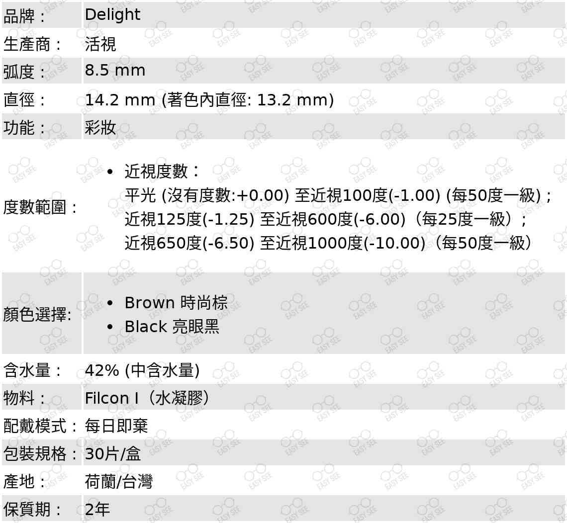 品牌 :Delight;生產商 :活視;弧度 :8.5 mm;直徑 :14.2 mm;功能 : :彩妝;度數範圍 :近視度數：平光 (沒有度數:+0.00) 至近視100度(-1.00) (每50度一級) ; 近視125度(-1.25) 至近視600度(-6.00)（每25度一級）; 近視650度(-6.50) 至近視1000度(-10.00)（每50度一級）;顏色選擇:Brown 時尚棕,Black 亮眼黑;含水量 :42%;配戴模式 :每日即棄;包裝規格 :30片/盒;產地 :  荷蘭/台灣 ;保質期 : 2年