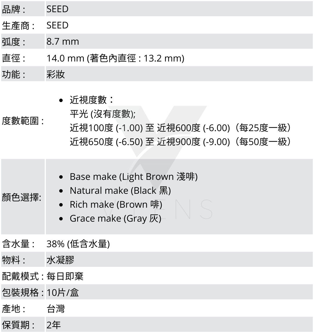 品牌 :SEED;生產商 :SEED;弧度 :8.7 mm;直徑 :14.0 mm (著色內直徑 : 12.8 mm);功能 : 彩妝;度數範圍 :近視度數:平光 (沒有度數); 近視100度 (-1.00) 至 近視600度 (-6.00)(每25度一級),近視650度 (-6.50) 至 近視900度 (-9.00)(每50度一級);顏色選擇: Base make (Light Brown 淺啡),Natural make (Black 黑),Rich make (Brown 啡),Grace make (Grey 灰);含水量 : 38% (低含水量);物料 : 水凝膠;配戴模式 : 每日即棄;包裝規格 : 10片/盒;產地 : 台灣;保質期 : 2年 ;