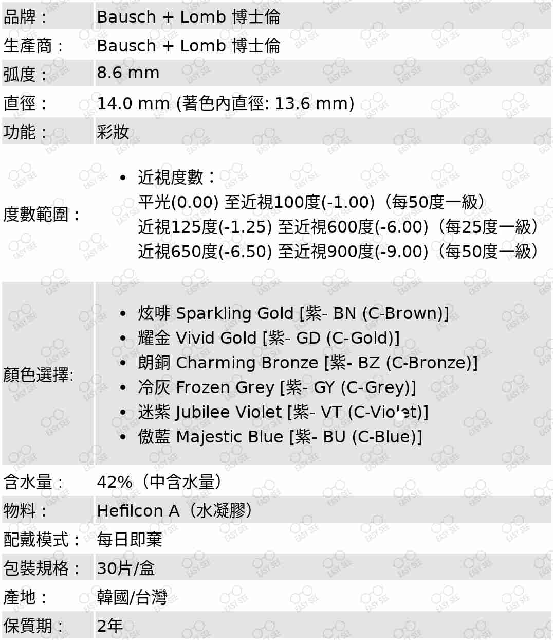 品牌 :Bausch + Lomb 博士倫 ;生產商 :Bausch + Lomb 博士倫 ;弧度 :8.6 mm;直徑 :14.2 mm;功能 : 彩妝;度數範圍 :近視度數：平光(0.00) 至近視100度(-1.00)（每50度一級）,近視100至近視600度(-6.00)（每25度一級）,近視650度(-6.50) 至近視900度(-9.00)（每50度一級）;顏色選擇: 炫啡 Sparkling Gold [紫- BN (C-Brown)],耀金 Vivid Gold [紫- GD (C-Gold)],朗銅 Charming Bronze [紫- BZ (C-Bronze)],冷灰 Frozen Grey [紫- GY (C-Grey)],迷紫 Jubilee Violet [紫- VT (C-Violet)],傲藍 Majestic Blue [紫- BU (C-Blue)];含水量 :42%(中含水量);物料:Hefilcon A(水凝膠);配戴模式 : 每日即棄;包裝規格 : 30片/盒;產地 : 韓國/台灣;保質期 : 2年 
