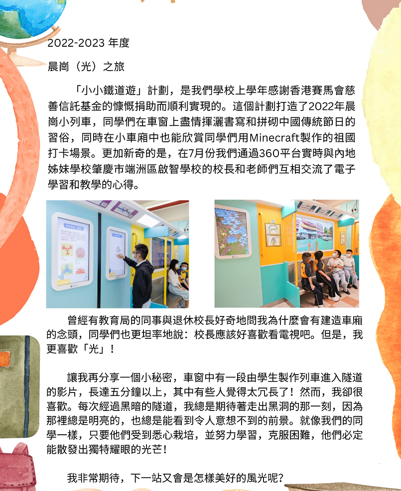 2022-2023 校長的話 晨崗（光）之旅 「小小鐵道遊」計劃，是我們學校上學年感謝香港賽馬會慈善信託基金的慷慨捐助而順利實現的。這個計劃打造了2022年晨崗小列車，同學們在車窗