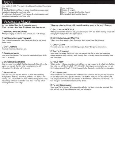 Coroner: Page 2
Gear

Your load is 9+STR. You start with a labcoat(0 weight). Choose your defenses:

 Standard Bulletproof Vest (4 armor, 4 weight)(cannot go under plainclothes, cannot be worn in the lab)

 Lightweight Bulletproof Vest (2 armor, 2 weight)(can go under plainclothes, cannot be worn in the lab)

Choose your tools:

 Scalpel (0 weight)

 Level 1 First Aid Kit (2 weight, 3 uses)

 Portable Lab Kit (1 weight, 4 uses)


Advanced Moves

See your Ability Sheet for all elemental moves.

When you gain a level from 2-5, choose from these moves.

 Martial Arts Training (Coroner)

When you engage in hand-to-hand combat, add +1d6 damage.

 Interdisciplinary Training

Take a move from another class. Treat your level as one lower for the move.

 Gun License

You may purchase and carry a gun.

 Sharpshooter

Must have Gun License. You practiced hard to hone your skills. Take +1 to Volley.

 On-Scene Diagnosis

Once per case, when asked what has happened while still on the scene, you may ask the GM what your diagnosis is. All information they divulge will be correct.

 That’s Odd

Once per case, you may ask the GM to point out something strange about the body. Roll +WIS, and on a 10+ the GM will comply. On a 7-9 the GM will point out two strange items—they may or may not relate back to the case. Take +1 to any action resulting from the knowledge.


When you gain a level from 6-10, choose from these moves or the level 2-5 moves.

 Field Medic M*A*S*H

When you or another person is hurt, you can use your OFA and doctor training to heal 2d8 damage provided you have the right supplies.

 Interdisciplinary Master

Take a move from another class. Treat your level as one lower for the move.

 Open Carry

You carry your gun openly, intimidating people. Take +2 to parley interactions.

 That’s Strange

Must have That’s Odd. Twice per case, you may ask the GM to point out something strange about the body, and they must comply. Take +1 to any interaction resulting from that knowledge.

 Field Test

Whenever the evidence doesn’t seem to add up, you may request to do a field test. Tell the GM what you will do, then Roll +INT. On a 10+, the test goes swimmingly, and you get the results you need. On a 7-9, the test succeeds, but the results aren’t what you expected.

 Mythbusters

Must have Field Test. Whenever the evidence doesn’t seem to add up, you may request to do test the evidence for a specific outcome. Tell the GM what you will do, and the GM will tell you the results of the test in terms of “Confirmed”, “Plausible” or “Busted”. The GM may give additional information if they desire.

 I’m not Squeamish

Must have That’s Strange. When examining a body, you leave no portion unturned. The GM will tell you all the evidence the body has left to give.
