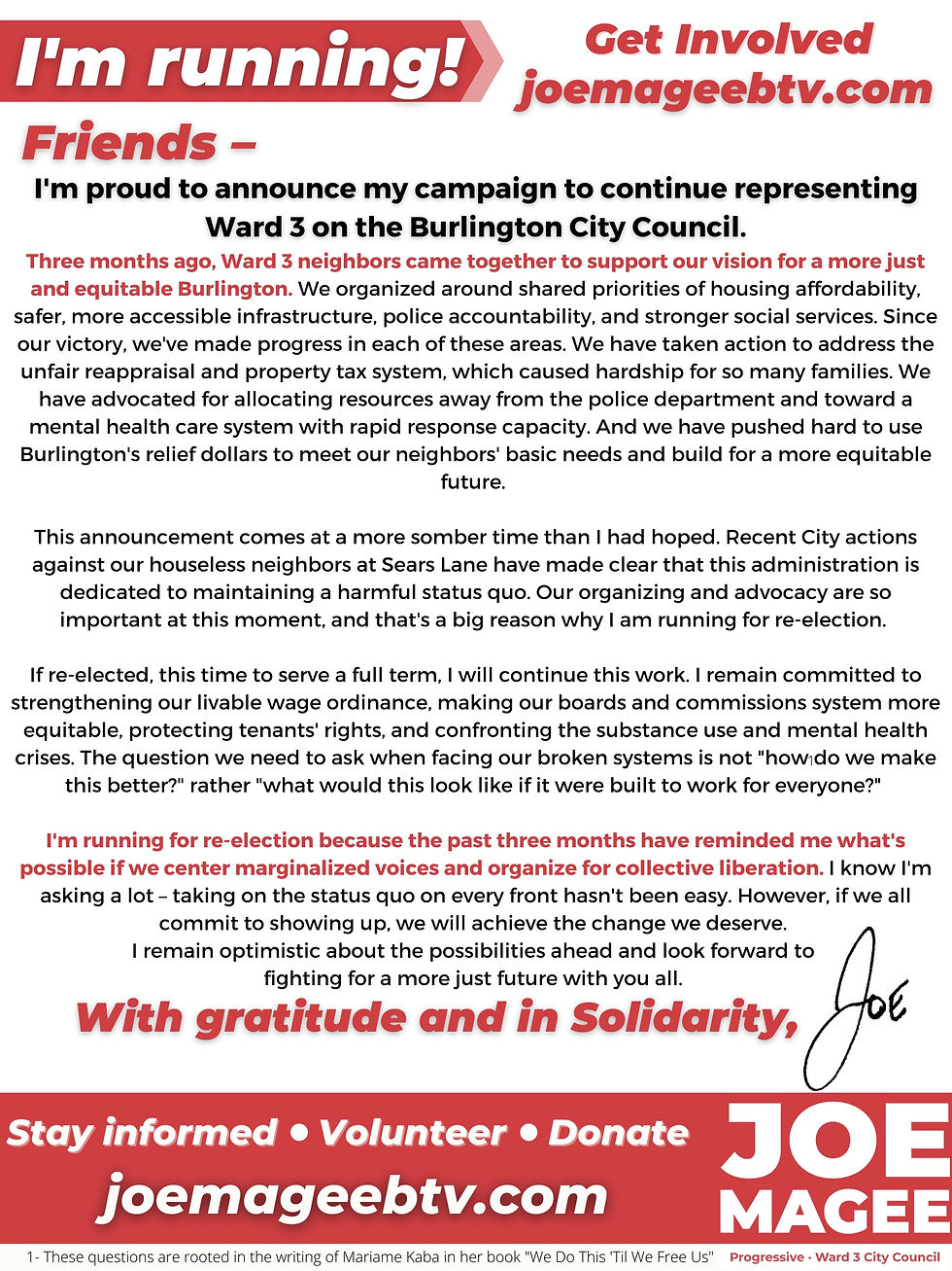 I'm proud to announce my campaign to continue representing Ward 3 on the Burlington City Council. Three months ago, Ward 3 neighbors came together to support our vision for a more just and equitable Burlington. We organized around shared priorities of housing affordability, safer, more accessible infrastructure, police accountability, and stronger social services. Since our victory, we have made progress in each of these areas. We have taken action to address the unfair reappraisal and property tax system, which caused hardship for so many families. We have advocated for allocating resources away from the police department toward a mental health care system with rapid response capacity. We have pushed hard to use Burlington’s relief dollars to meet our neighbors' basic needs and to build a more equitable future for us all. This announcement comes at a more somber time than I had hoped. Recent City actions against our houseless neighbors at Sears Lane have made clear that this administration is dedicated to maintaining a harmful status quo. I’m running for re-election because our organizing and advocacy are so important at this moment. If re-elected, this time to serve a full term, I will continue this work. I remain committed to strengthening our livable wage ordinance, making our boards and commissions system more equitable, protecting tenants' rights, and confronting the substance use and mental health crises. The question we need to ask when facing our broken systems is not "how do we make this better?" rather "what would this look like if it were built to work for everyone?" I'm running for re-election because the past three months have shown me what's possible if we center marginalized voices and organize for collective liberation. I know I'm asking a lot – taking on the status quo on every front won't be easy. However, if we all commit to showing up, we will achieve the change we deserve. I remain optimistic about the possibilities ahead and look forward to fighting for a more just future with you all. With gratitude and in Solidarity, Joe