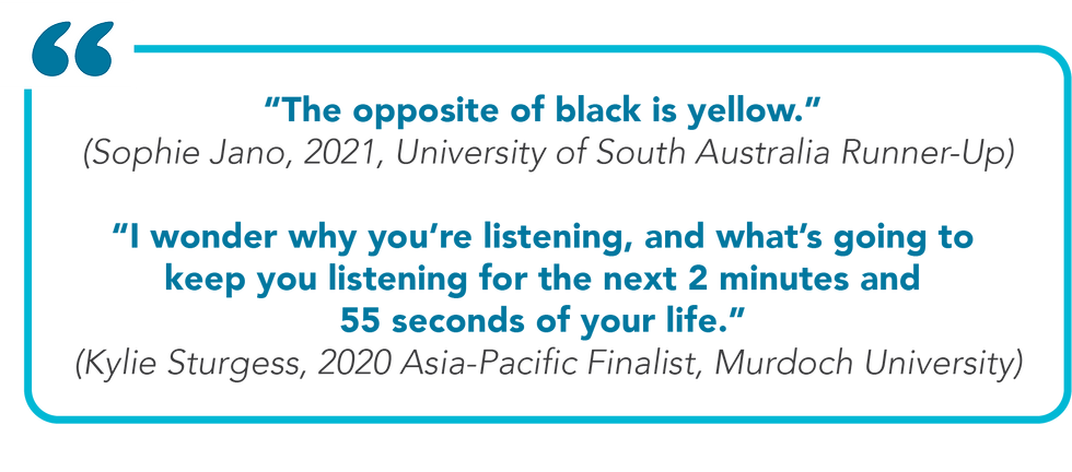 Excerpts from 3MT examples. Text reads: “The opposite of black is yellow.” (Sophie Jano, 2021, University of South Australia Runner-Up) ”I wonder why you’re listening, and what’s going to keep you listening for the next 2 minutes and 55 seconds of your life.” (Kylie Sturgess, 2020 Asia-Pacific Finalist, Murdoch University)