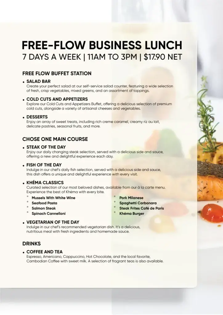 ous les jours, tous les Khéma proposent un Business Lunch à flux libre comprenant un choix alléchant de soupes, salades, fromages et charcuteries. Khéma propose également un dessert exquis et une tasse de café ou de thé apaisante.