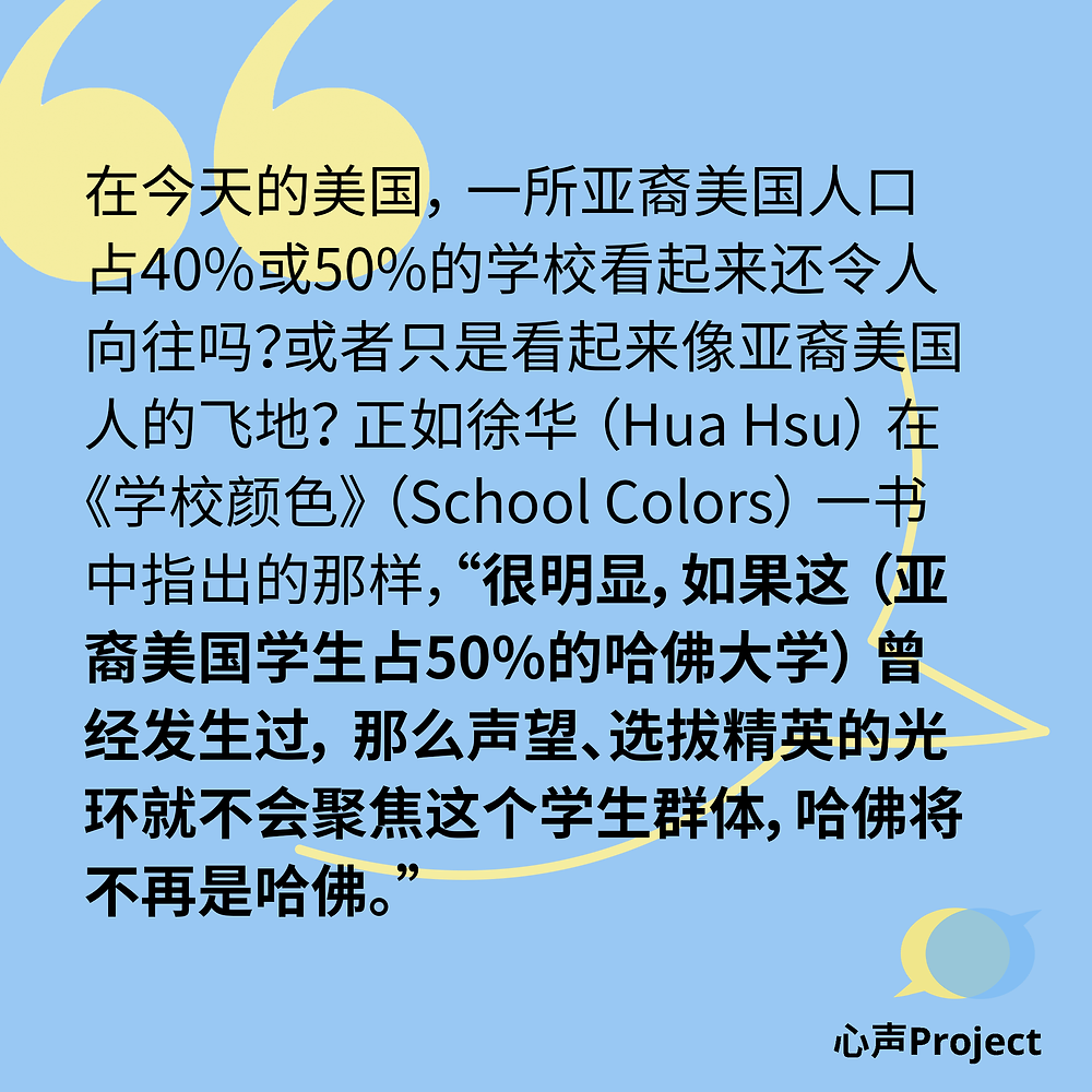 在今天的美国,一所亚裔美国人口占40%或50%的学校看起来还令人向往吗?或者只是看起来像亚裔美国人的飞地?正如徐华(Hua Hsu)在《学校颜色》(School Colors)一书中指出的那样,“很明显,如果这(亚裔美国学生占50%的哈佛大学)曾经发生过,那么声望、选拔精英的光环就不会聚焦这个学生群体,哈佛将不再是哈佛。”