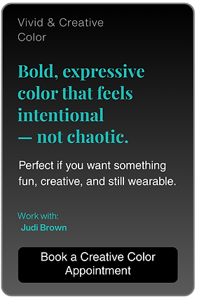 Vivid & Creative
Color.

Bold, expressive color that feels intentional
- not chaotic.

Perfect if you want something fun, creative, and still wearable.

Work with:
Judi Brown

Book a Creative Color
Appointment
