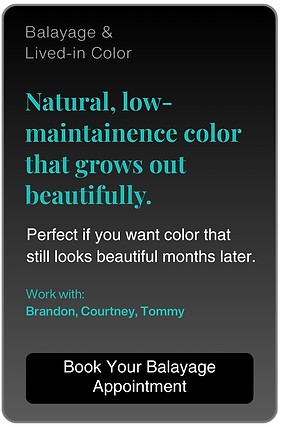 Balayage & Lived-in Color.

Natural, low-maintainence color that grows out beautifully.

Perfect if you want color that still looks beautiful months later.

Work with:
Brandon, Courtney, Tommy

Book Your Balayage
Appointment