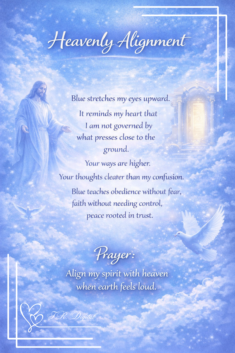 Heavenly Alignment Blue stretches my eyes upward. 

It reminds my heart that I am not governed by what presses close to the ground. 

Your ways are higher. 

Your thoughts clearer than my confusion. 

Blue teaches obedience without fear, faith without needing control, peace rooted in trust. 
Prayer: Align my spirit with heaven when earth feels loud.
