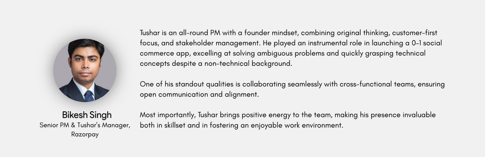 All round PM with founder mindset- Tushar combines the rare skills of original thinking , customer first approach & managing multiple stakeholders to produce outcomes. His founder background additionally brings with him an intuitive understanding of looking at opportunties from business lens. 