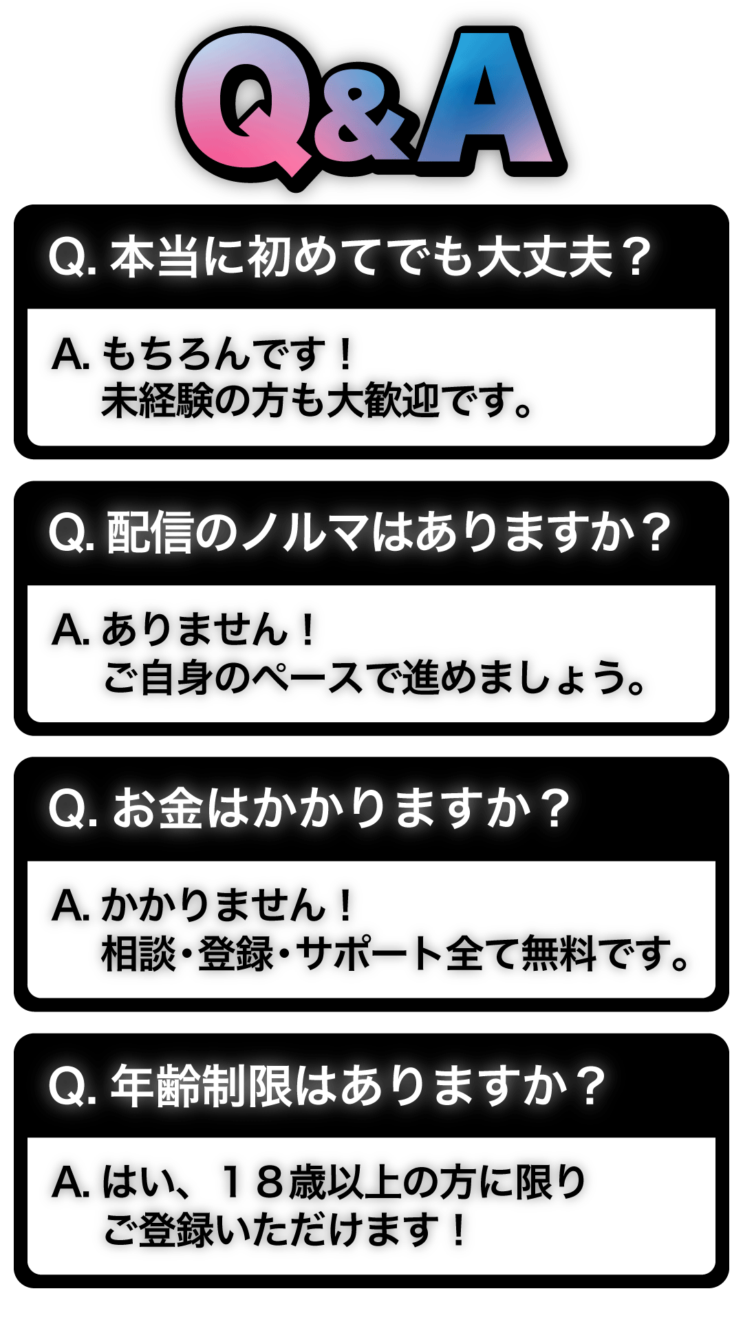 Q&A。Q.本当に初めてでも大丈夫？　A.もちろんです！未経験の方も大歓迎です。　Q.配信のノルマはありますか？　A.ありません！ご自身のペースで進めましょう。　Q.お金はかかりますか？　A.かかりません！相談・登録・サポート全て完全無料です。　Q.年齢制限はありますか？　A.はい、１８歳以上の方に限りご登録いただけます！
