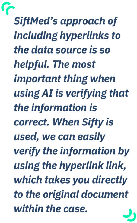 Quote: SiftMed’s approach of
including hyperlinks to
the data source is so
helpful. The most
important thing when
using AI is verifying that
the information is
correct. When Sifty is
used, we can easily
verify the information by
using the hyperlink link,
which takes you directly
to the original document
within the case.