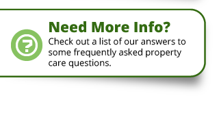 Need More Info? | Check out a list of our answer to some frequently asked property care questions.
