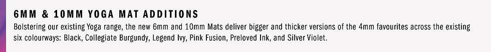 6MM & 10MM YOGA MAT ADDITIONS - Bolstering our existing Yoga range, the new 6mm and 10mm Mats deliver bigger and thicker versions of the 4mm favourites across the existing six colourways: Black, Collegiate Burgundy, Legend Ivy, Pink Fusion, Preloved Ink, and Silver Violet.