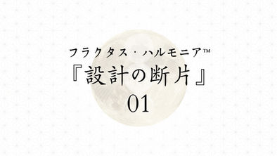 フラクタス・ハルモニア™|設計の断片 01