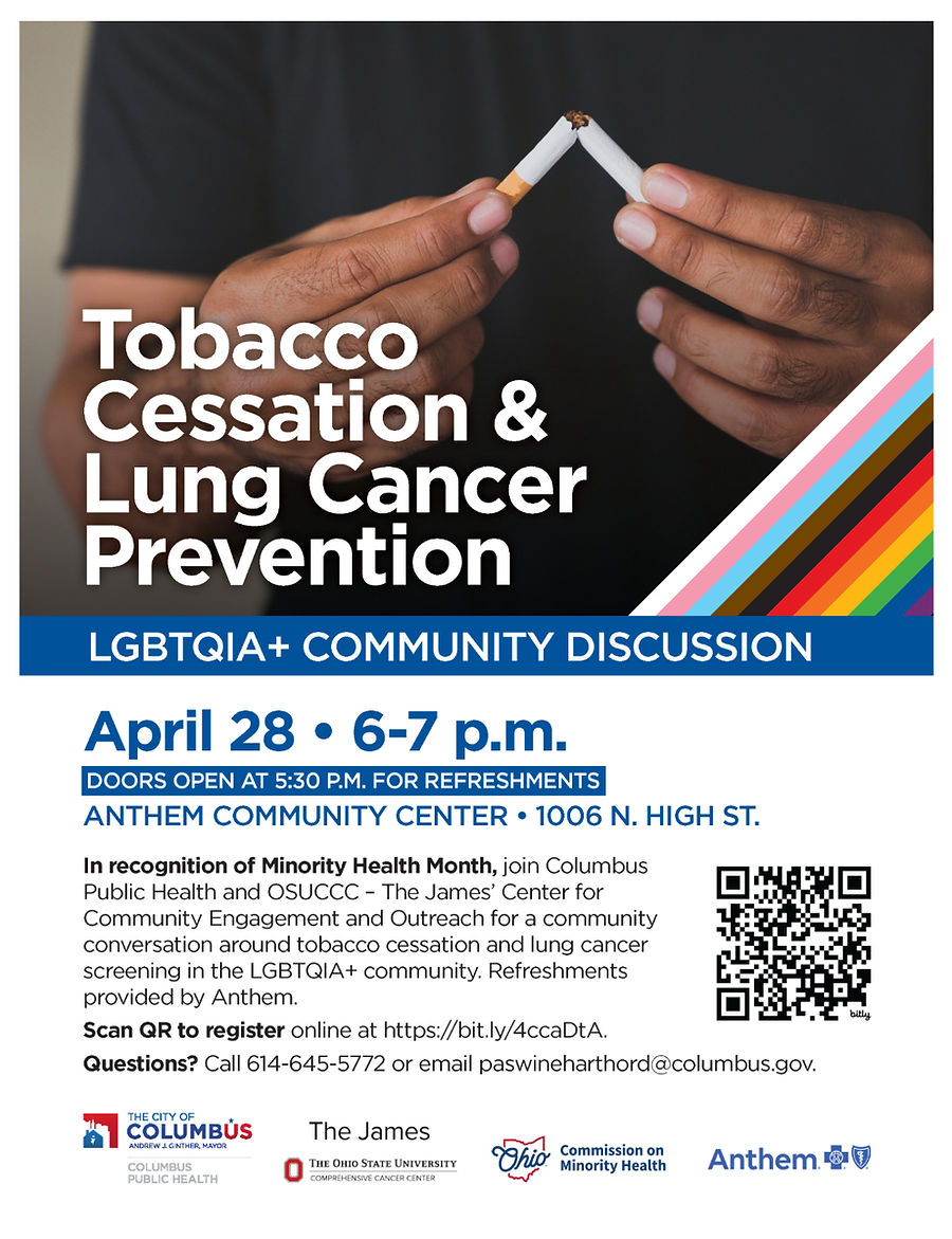 Tobacco Cessation & Lung Cancer Prevention LGBTQIA+ COMMUNITY DISCUSSION. April 28 • 6-7 p.m. DOORS OPEN AT 5:30 P.M. FOR REFRESHMENTS ANTHEM COMMUNITY CENTER • 1006 N. HIGH ST. In recognition of Minority Health Month, join Columbus Public Health and OSUCCC – The James’ Center for Community Engagement and Outreach for a community conversation around tobacco cessation and lung cancer screening in the LGBTQIA+ community. Refreshments provided by Anthem. Scan QR to register online at https://bit.ly/4ccaDtA. Questions? Call 614-645-5772 or email paswineharthord@columbus.gov.