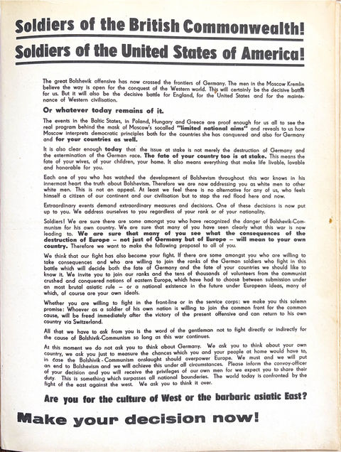 The great Bolshevik offensive has now crossed the frontiers of Germany. The men in the Moscow Kremlin believe the way is open for the conquest of the Western world. This will certainly be the decisive battle for us. But it will also be the decisive battle for England, for the United States and for the maintenance of Western civilisation.
Or whatever today remains of it.
The events in the Baltic States, in Poland, Hungary and Greece are proof enough for us all to see the real program behind the mask of Moscow's sacalled "limited national aims" and reveals to us how Moscow interprets democratic principles both for the countries she has conquered and also for Germany and for your countries as well.
It is also clear enough today that the issue at stake is not merely the destruction of Germany and the extermination of the German race. The fate of your country too is at stake. This means the fate of your wives, of your children, your home. It also means everything that make life livable, lovable and honorable for you.
Each one of you who has watched the development of Bolshevism throughout this war knows in his innermost heart the truth about Bolshevism. Therefore we are now addressing you as white men to other white men. This is not an appeal. At least we feel there is no alternative for any of us, who feels himself a citizen of our continent and our civilisation but to stop the red flood here and now.
Extraordinary events demand extraordinary measures and decisions. One of these decisions is now put up to you. We address ourselves to you regardless of your rank or of your nationality.
Soldiers! We are sure there are some amongst you who have recognized the danger of Bolshevik-Com-munism for his own country. We are sure that many of you have seen clearly what this war is now leading to. We are sure that many of you see what the consequences of the destruction of Europe not just of Germany but of Europe will mean to your own country. Therefore we want to make the following proposal to all of you.
We think that our fight has also become your fight. If there are some amongst you who are willing to take consequences and who are willing to join the ranks of the German soldiers who fight in this battle which will decide both the fate of Germany and the fate of your countries we should like to know it. We Invite you to join our ranks and the tens of thousands of volunteers from the communist crushed and conquered nations of eastern Europe, which have had to choose between submission under an most brutal asiatic rule or a national existence in the future ender European Ideas, many of which, of course are your own ideals.
Whether you are willing to fight in the front-line or in the service corps: we make you this solemn promise: Whoever as a soldier of his own nation is willing to join the common front for the common cause, will be freed immediately after the victory of the present offensive and can return to his own country via Switzerland.
All that we have to ask from you is the word of the gentleman not to fight directly or indirectly for the cause of Bolshevik-Communism so long as this war continues.
At this moment we do not ask you to think about Germany. We ask you to think about your own country, we ask you just to measure the chances which you and your people at home would have to, In case the Bolshevik-Communism onslaught should overpower Europe. We must and we will put an end to Bolshevism and we will achieve this under all circumstances. Please inform the convoy-officer of your decision and you will receive the privileges of our own men for we expect you to share their duty. This is something which surpasses all national bounderles. The world today is confronted by the fight of the east against the west. We ask you to think it over.
Are you for the culture of West or the barbaric asiatic East?
Make Your Decision Now!