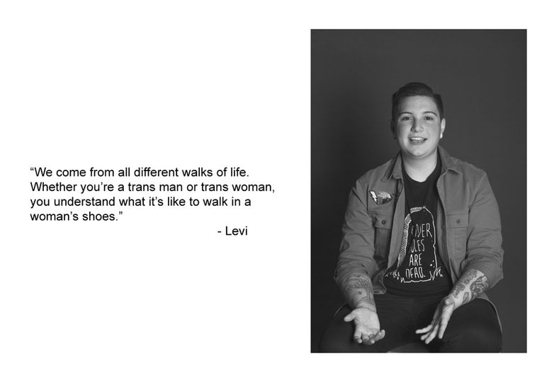 Black and white photograph of a person with text that reads, “We come from all different walks of life. 
Whether you’re a trans man or trans woman, 
you understand what it’s like to walk in a 
woman’s shoes.”                                                      - Levi