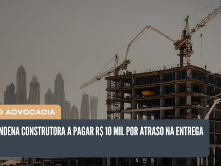 Justiça condena construtora a pagar R$ 10 mil por atraso na entrega de imóvel