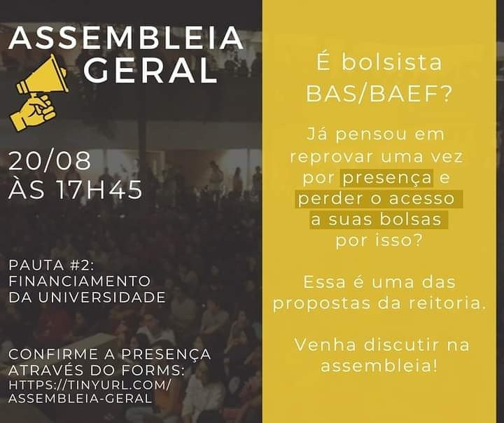 Panfleto de Divulgação da Assembléia geral que ocorrará dia 20 de agosto às 17h45min. A divulgação é sobre a pauta número 2: Financiamento da Universidade. Com os textos "É bolsista BAS e/ou BAEF?" "Já pensou em reprovar uma vez por presença e perder o acesso a suas bolsas por isso?" "Essa é uma das propostas da reitoria" "Venha discutir na assembléia". Todo o texto está sobre uma imagem do ciclo basico da UNICAMP preenchido de pessoas em uma das assembléias que ocorreram no espaço.