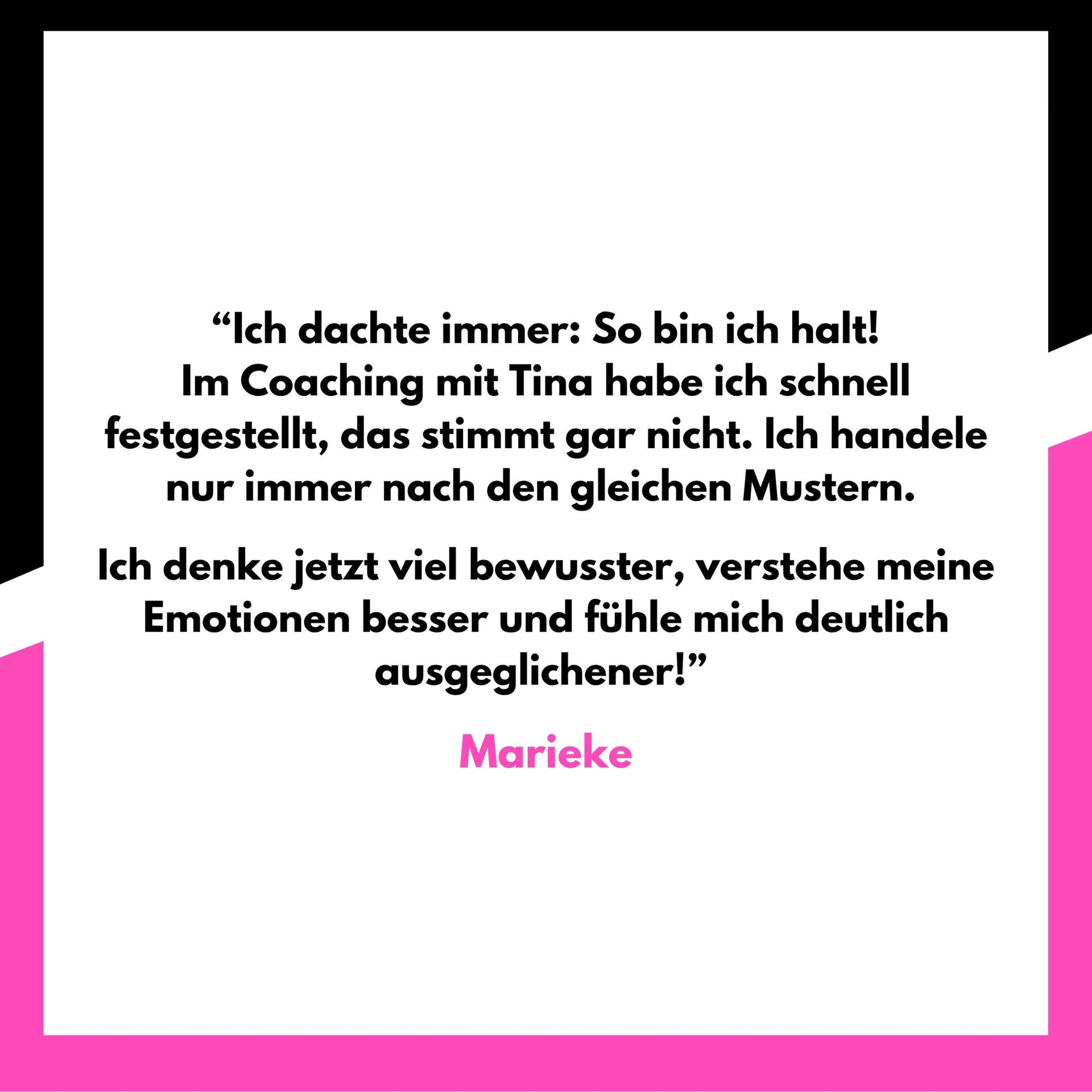 “Ich dachte immer: So bin ich halt!
Im Coaching mit Tina habe ich schnell festgestellt, das stimmt gar nicht. Ich handele nur immer nach den gleichen Mustern.
Ich denke jetzt viel bewusster, verstehe meine Emotionen besser und fühle mich deutlich ausgeglichener!”
Marieke