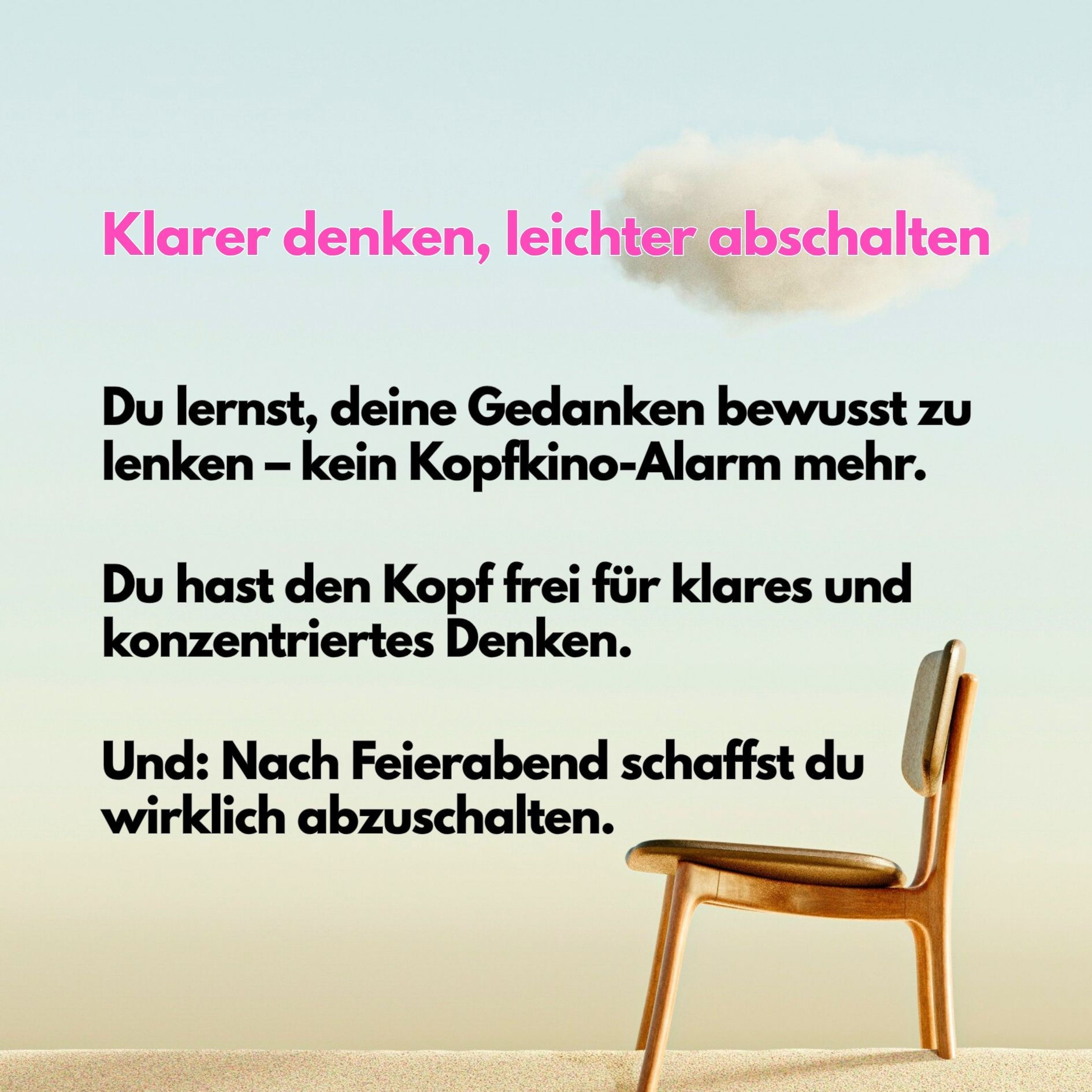 Klarer denken, leichter abschalten:
Du lernst, deine Gedanken bewusst zu lenken – kein Kopfkino-Alarm mehr.
Du hast den Kopf frei für klares und konzentriertes Denken.
Und: Nach Feierabend schaffst du wirklich abzuschalten.