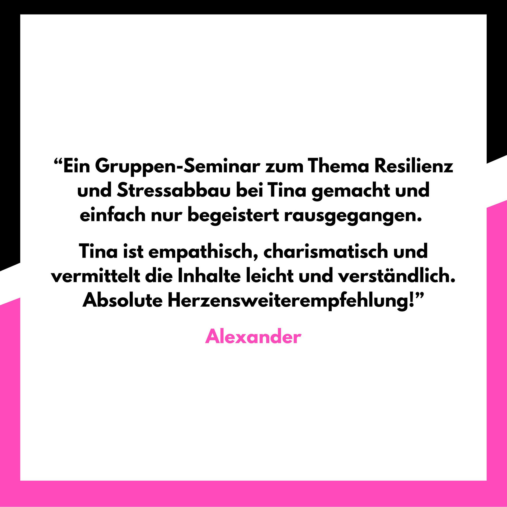 “Ein Gruppen-Seminar zum Thema Resilienz und Stressabbau bei Tina gemacht und einfach nur begeistert rausgegangen.
Tina ist empathisch, charismatisch und vermittelt die Inhalte leicht und verständlich. Absolute Herzensweiterempfehlung!”
Alexander