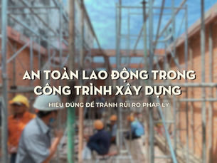 An toàn lao động trong công trình xây dựng – Hiểu đúng để tránh rủi ro pháp lý