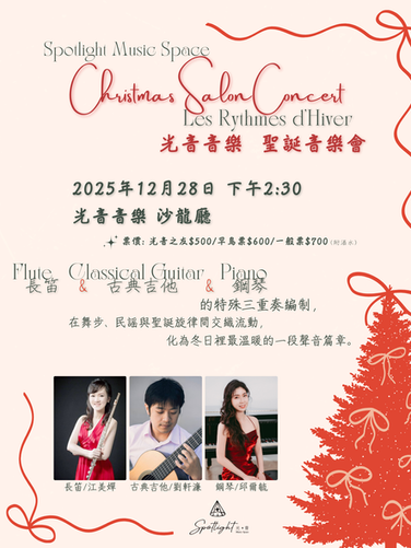 光音音樂聖誕音樂會,Spotlight Music Space Christmas Salon Concert。
編制: 鋼琴、古典吉他、長笛三重奏
曲目: Chaminade、Gluck、Debussy、加泰隆尼亞民謠、Leisner,以及耶誕旋律。
日期: 2025年12月28日(日)14:30
地點: 光音音樂沙龍廳 (台北市大安區信義路四段30巷36弄5號1F)
演出者: 江美嬋(長笛)、劉軒濂(古典吉他)、邱爾毓(鋼琴)
票價: 早鳥 $600 (12/19截止),一般 $700。含葡萄酒或無酒精飲品一杯。
