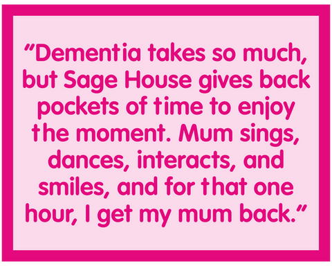 Quote from Sage House customer: “Dementia takes so much, but Sage House gives back pockets of time to enjoy the moment. Mum sings, dances, interacts, and smiles, and for that one hour, I get my mum back.”