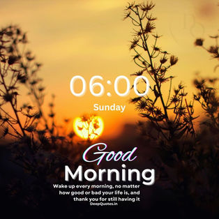 Wake up every morning, no matter how good or bad your life is, and thank you for still having it